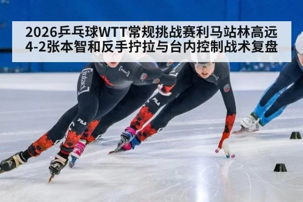 2026乒乓球WTT常规挑战赛利马站林高远4-2张本智和反手拧拉与台内控制战术复盘