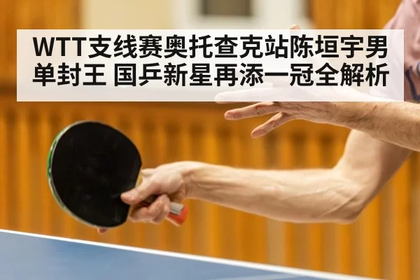 WTT支线赛奥托查克站陈垣宇男单封王 国乒新星再添一冠全解析