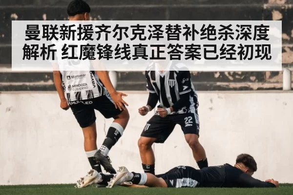 曼联新援齐尔克泽替补绝杀深度解析 红魔锋线真正答案已经初现
